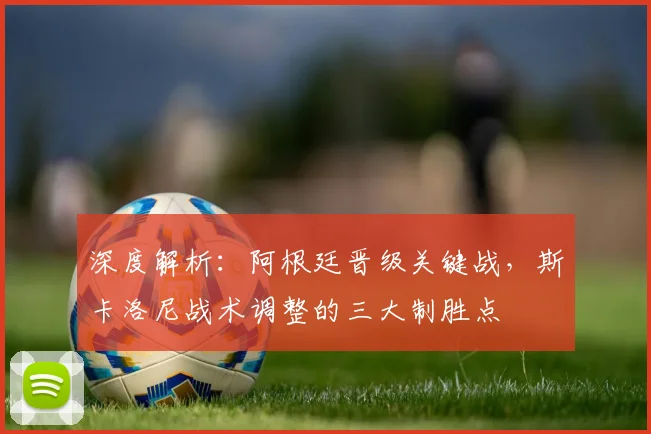 深度解析：阿根廷晋级关键战，斯卡洛尼战术调整的三大制胜点