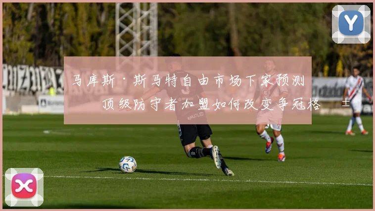 马库斯·斯马特自由市场下家预测:顶级防守者加盟如何改变争冠格局与球队价值