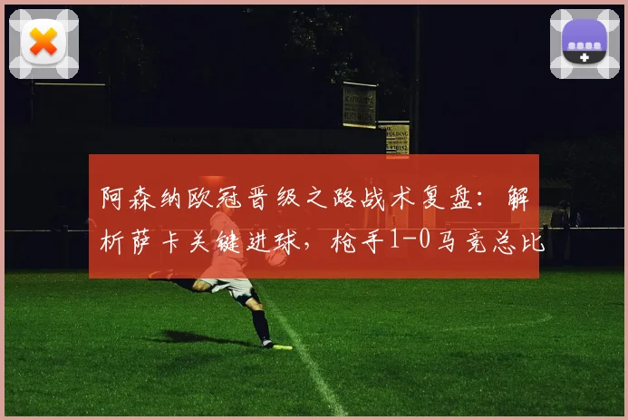 阿森纳欧冠晋级之路战术复盘:解析萨卡关键进球,枪手1-0马竞总比分2-1挺进决赛