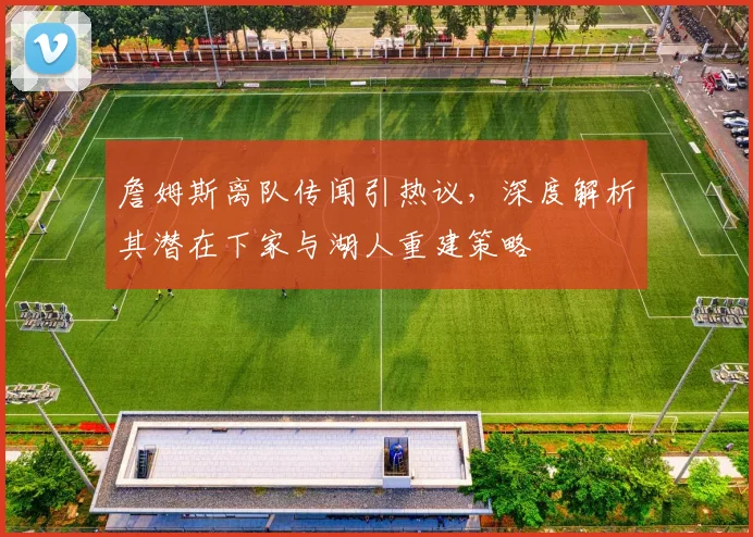 詹姆斯离队传闻引热议，深度解析其潜在下家与湖人重建策略