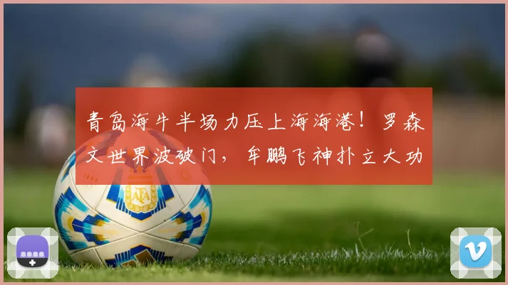 青岛海牛半场力压上海海港！罗森文世界波破门，牟鹏飞神扑立大功