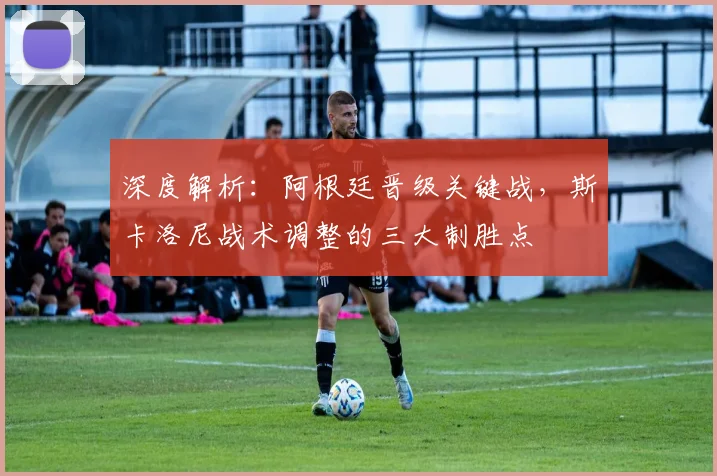 深度解析：阿根廷晋级关键战，斯卡洛尼战术调整的三大制胜点